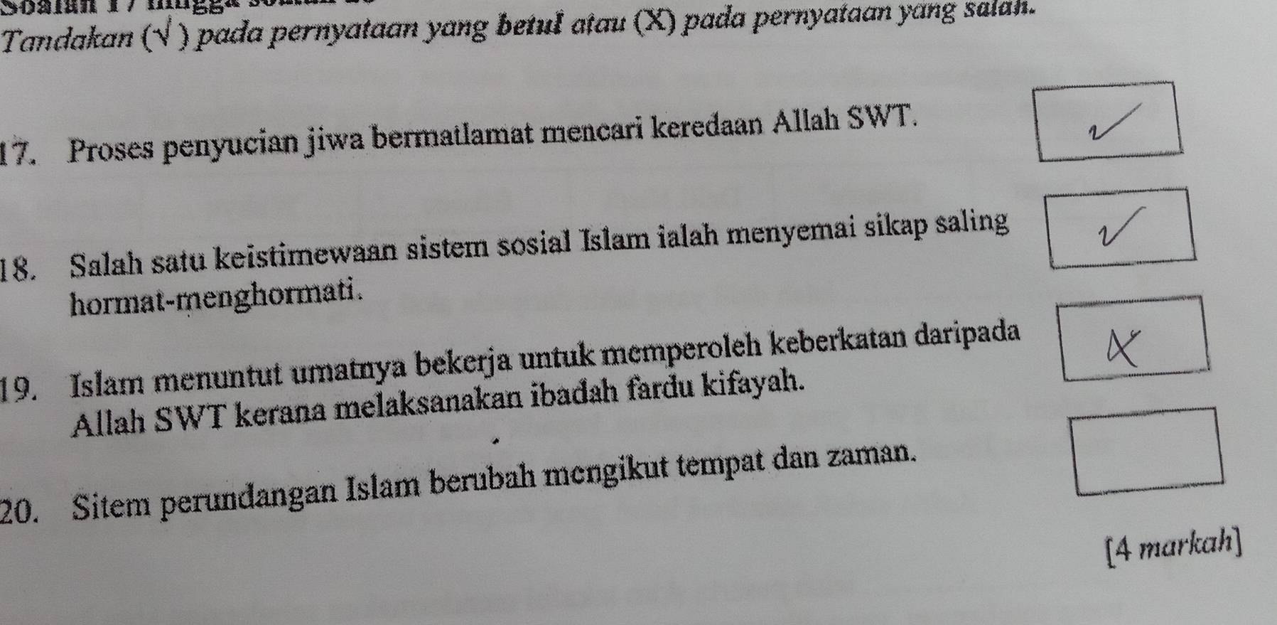 Tandakan (√ ) pada pernyataan yang betuI atau (X) pada pernyataan yang salah. 
17. Proses penyucian jiwa bermatlamat mencari keredaan Allah SWT. 
18. Salah satu keistimewaan sistem sosial Islam ialah menyemai sikap saling 
hormat-menghormati. 
19. Islam menuntut umatnya bekerja untuk memperoleh keberkatan daripada 
Allah SWT kerana melaksanakan ibađah fardu kifayah. 
20. Sitem perundangan Islam berubah mengikut tempat dan zaman. 
[4 markah]