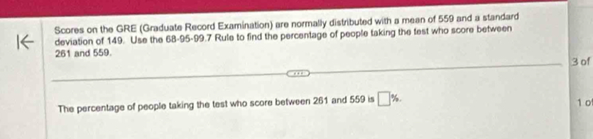 Scores on the GRE (Graduate Record Examination) are normally distributed with a mean of 559 and a standard 
deviation of 149. Use the 68-95 - 99.7 Rule to find the percentage of people taking the fest who score between
261 and 559.
3 of 
The percentage of people taking the test who score between 261 and 559 is □ %. 1 o