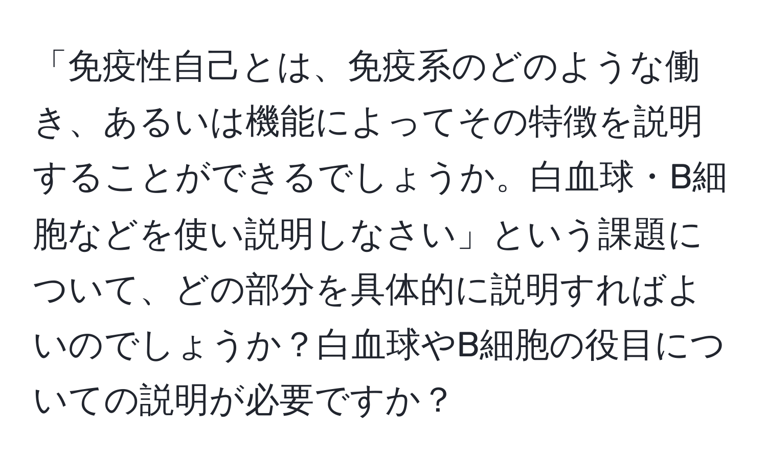 「免疫性自己とは、免疫系のどのような働き、あるいは機能によってその特徴を説明することができるでしょうか。白血球・B細胞などを使い説明しなさい」という課題について、どの部分を具体的に説明すればよいのでしょうか？白血球やB細胞の役目についての説明が必要ですか？