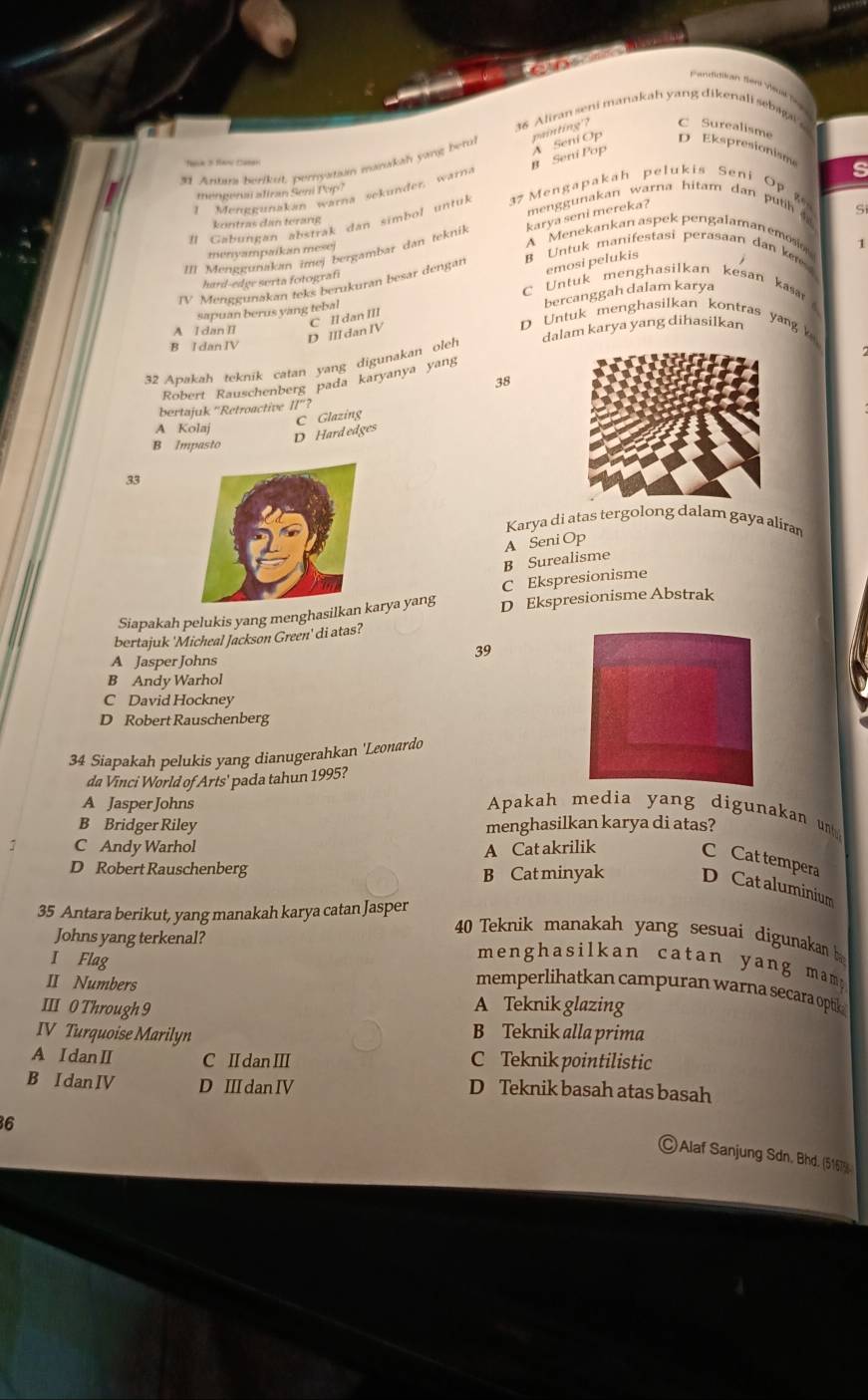 Fandidikan Slení Všuata
36 Aliran seni manakah yang dikenali sebaga
B Seni Pop A Seni Op painting'? C Surealisme
31 Antara berikut, perystian manakah yang betul
D Ekspresionism s
I Menggunakan warna sekünder, warna
mengenaí aliran Seni Pop?
men    una an w arna hitam dan  p  t  Si
I Gabungan abstrak dan simbol untul  7 Mengapakah pelukis Seni Op 
kontras dan térang
A Menekankan aspek pengalaman emosi
III Menggunakan imej bergambar dan teknik karya seni mereka?
menvampaikan mesej
emosi pelukis
hard-edge serta fotografi 1
JV Menggunakan teks berukuran besar dengan B Untuk manifestasi perasaan dan kn
C Untuk menghasilkan kesan kasar 
bercanggah dalam karya
sapuan berus yang tebal
A I dan II
D Untuk menghasilkan kontras yan
D III dan IV C Il dan III
B I dan IV
32 Apakah teknik catan yang digunakan oleh dalam karya yang dihasilkan
Robert Rauschenberg pada karyanya yang
38
bertajuk ''Retroactive II''?
A Kolaj
D Hard edges C Glazing
B Impasto
33
Karya di atas tergolong dalam gaya aliran
B Surealisme A Seni Op
C Ekspresionisme
Siapakah pelukis yang menghasilkanarya yang D Ekspresionisme Abstrak
bertajuk 'Micheal Jackson Green' di atas?
39
A Jasper Johns
B Andy Warhol
C David Hockney
D Robert Rauschenberg
34 Siapakah pelukis yang dianugerahkan 'Leonardo
da Vinci World of Arts' pada tahun 1995?
A Jasper Johns Apakah media yang digunakan un
B Bridger Riley menghasilkan karya di atas?
D Robert Rauschenberg
: C Andy Warhol A Cat akrilik C Cat tempera D Cat aluminium
B Cat minyak
35 Antara berikut, yang manakah karya catan Jasper
Johns yang terkenal?
40 Teknik manakah yang sesuai digunakan b
I Flag
menghasilkan catan yang mam y.
II Numbers
memperlihatkan campuran warna secara optik 
III 0 Through 9 A Teknik glazing
IV Turquoise Marilyn B Teknik alla prima
A I dan I C II dan III C Teknik pointilistic
B IdanIV D I dan IV D Teknik basah atas basah
6
Alaf Sanjung Sdn. Bhd. (51679