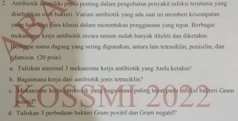 Antibiotik memiliki peran penting dalam pengobatan penyakit infeksi terutama yang 
disebabkan olh bakteri. Variasi antibiotik yang ada saat ini memberi kesempatan 
yang luas bagi para klinisi dalam menentukan penggunaan yang tepat. Berbagai 
mekansme kerja antibiotik secara umum sudah banyak diteliti dan diketahui. 
Berbagai nama dagang yang sering digunakan, antara lain tetrasiklin, penisilin, dan 
rifamisin. (20 poin) 
a. Tuliskan minimal 3 mekanisme kerja antibiotik yang Anda ketahui! 
b. Bagaimana kerja dari antibiotik jenis tetrasiklin? 
e. Mekanisme kerja antibiotik yang bagaimana paling tepat pada infeksi bakteri Gram 
positif? DD Z0ZZ 
d. Tuliskan 3 perbedaan bakteri Gram positif dan Gram negatif?