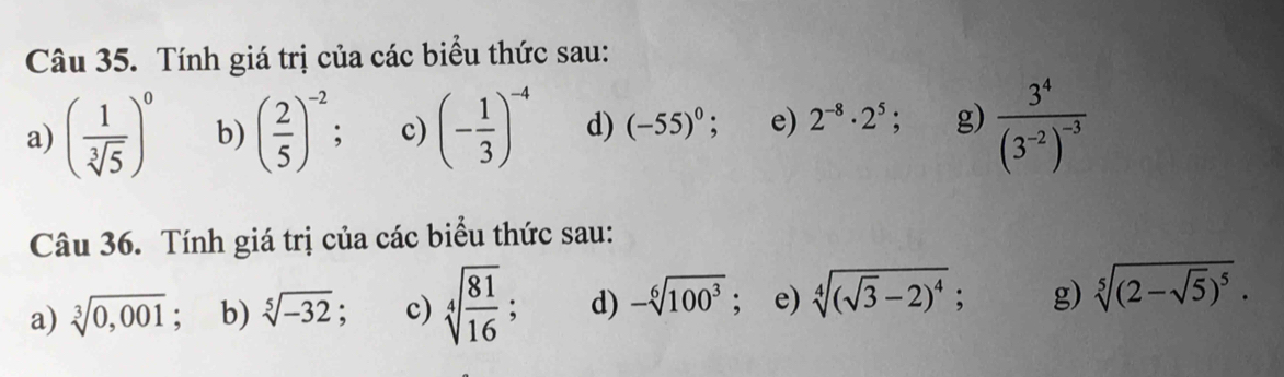 Tính giá trị của các biểu thức sau:
a) ( 1/sqrt[3](5) )^0 b) ( 2/5 )^-2 : c) (- 1/3 )^-4 d) (-55)^0 : e) 2^(-8)· 2^5; g) frac 3^4(3^(-2))^-3
Câu 36. Tính giá trị của các biểu thức sau:
a) sqrt[3](0,001) ", b) sqrt[5](-32) : c) sqrt[4](frac 81)16; d) -sqrt[6](100^3); e) sqrt[4]((sqrt 3)-2)^4; g) sqrt[5]((2-sqrt 5))^5.