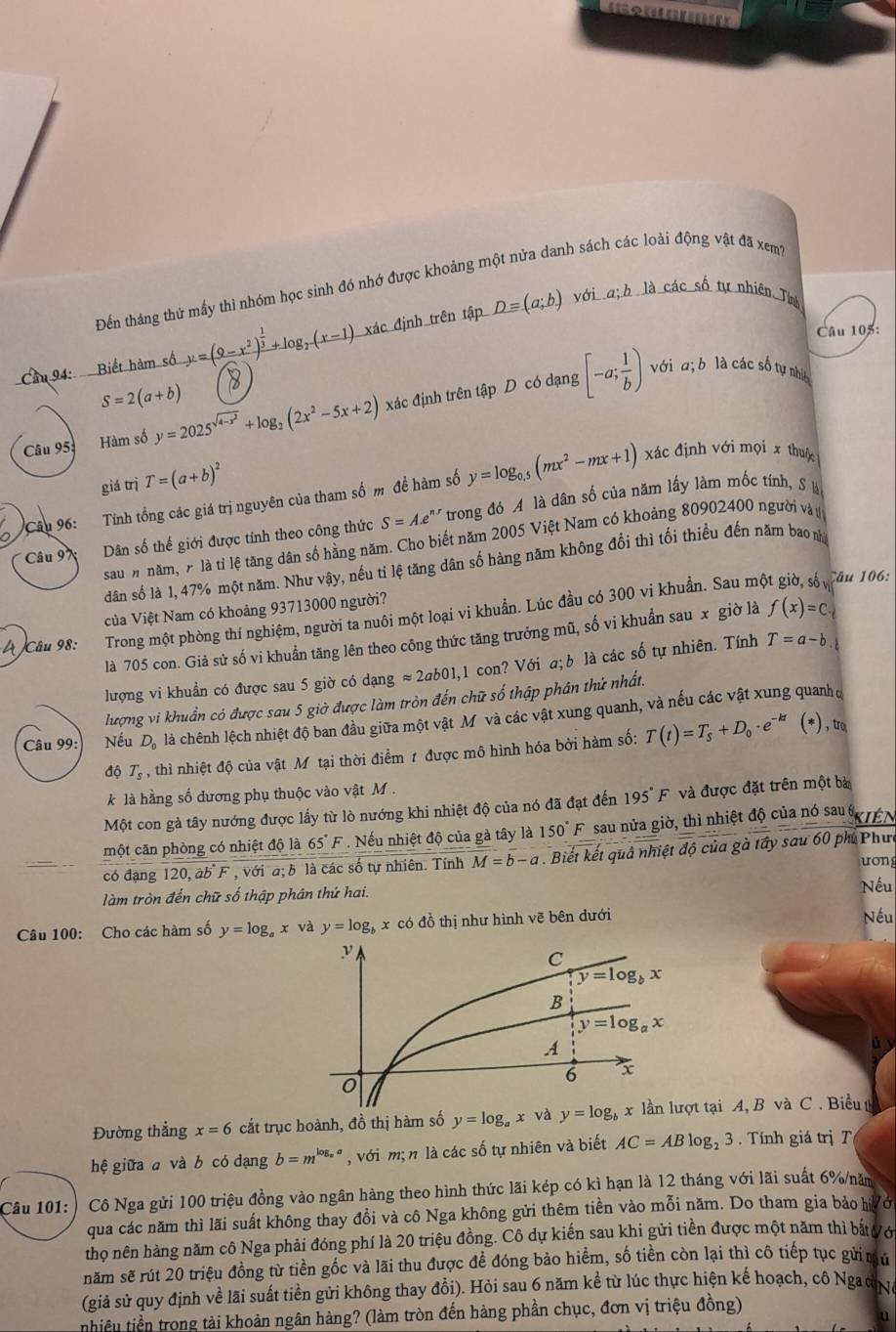 Đến tháng thứ mấy thì nhóm học sinh đó nhớ được khoảng một nửa danh sách các loài động vật đã xem?
D=(a;b) với địh là các số tự nhiên Tín
Câu 105:
Cầu 94: Biết hàm số y=(9-x^2)^ 1/3 +log _2(x-1) xác định trên tập
S=2(a+b)
Câu 95: Hàm số y=2025^(sqrt(4-x^2))+log _2(2x^2-5x+2) xác định trên tập D có dạng [-a; 1/b )
với a;b là các số tự nhi
giá trị T=(a+b)^2
Cầu 96:   Tính tổng các giá trị nguyên của tham số m đề hàm số y=log _0.5(mx^2-mx+1) xác định với mọi x thuộc
Câu 97 Dân số thế giới được tính theo công thức S=A.e^n * trong đó A là dân số của năm lấy làm mốc tính, S là
sau # năm, r là tỉ lệ tăng dân số hằng năm. Cho biết năm 2005 Việt Nam có khoảng 80902400 người vàu
dân số là 1, 47% một năm. Như vậy, nếu ti lệ tăng dân số hàng năm không đổi thì tối thiều đến năm bao n
của Việt Nam có khoảng 93713000 người?
Câu 98: Trong một phòng thí nghiệm, người ta nuôi một loại vi khuẩn. Lúc đầu có 300 vi khuẩn. Sau me
Câu 106:
là 705 con. Giả sử số vi khuẩn tăng lên theo công thức tăng trưởng mũ, số vi khuẩn sau x giờ là f(x)=C.
lượng vi khuẩn có được sau 5 giờ có dạng approx 2ab01,1 con? Với a; b là các số tự nhiên. Tính T=a-b
lượng vi khuẩn có được sau 5 giờ được làm tròn đến chữ số thập phân thứ nhất.
Câu 99: Nếu D_0 là chênh lệch nhiệt độ ban đầu giữa một vật Mỹvà các vật xung quanh, và nếu các vật xung quanh đ
độ T_s , thì nhiệt độ của vật Mô tại thời điểm 1 được mô hình hóa bởi hàm số: T(t)=T_s+D_0· e^(-kt) (*),r
k là hằng số đương phụ thuộc vào vật M .
Một con gà tây nướng được lấy từ lò nướng khi nhiệt độ của nó đã đạt đến 195°F và được đặt trên một bà
một căn phòng có nhiệt độ là 65°F *  Nếu nhiệt độ của gà tây là 150°F * sau nửa giờ, thì nhiệt độ của nó sau  TEN
có đạng 120,ab°F , với a; b là các số tự nhiên. Tính M=b-a. Biết kết quả nhiệt độ của gà tây sau 60 phi Phưc
ương
làm tròn đến chữ số thập phân thứ hai.
Nếu
Câu 100: Cho các hàm số y=log _ax : và y=log _b x có đồ thị như hình vẽ bên dưới Nếu
Đường thẳng x=6 cắt trục hoành, đồ thị hàm số y=log _a x và y=log _b tại A, B và C . Biểu  
hệ giữa a và b có dạng b=m^(log _a)a , với m; n là các số tự nhiên và biết AC=ABlog _23.  Tính giá trị T
Câu 101:  Cô Nga gửi 100 triệu đồng vào ngân hàng theo hình thức lãi kép có kì hạn là 12 tháng với lãi suất 6%/năm
qua các năm thì lãi suất không thay đổi và cô Nga không gửi thêm tiền vào mỗi năm. Do tham gia bảo hới
thọ nên hàng năm cô Nga phải đóng phí là 20 triệu đồng. Cô dự kiến sau khi gửi tiền được một năm thì bắt ới
năm sẽ rút 20 triệu đồng từ tiền gốc và lãi thu được đề đóng bảo hiểm, số tiền còn lại thì cô tiếp tục gửi mú
(giả sử quy định về lãi suất tiền gửi không thay đổi). Hỏi sau 6 năm kể từ lúc thực hiện kế hoạch, cô NgaưN
nhiều tiền trong tài khoản ngân hàng? (làm tròn đến hàng phần chục, đơn vị triệu đồng)
u