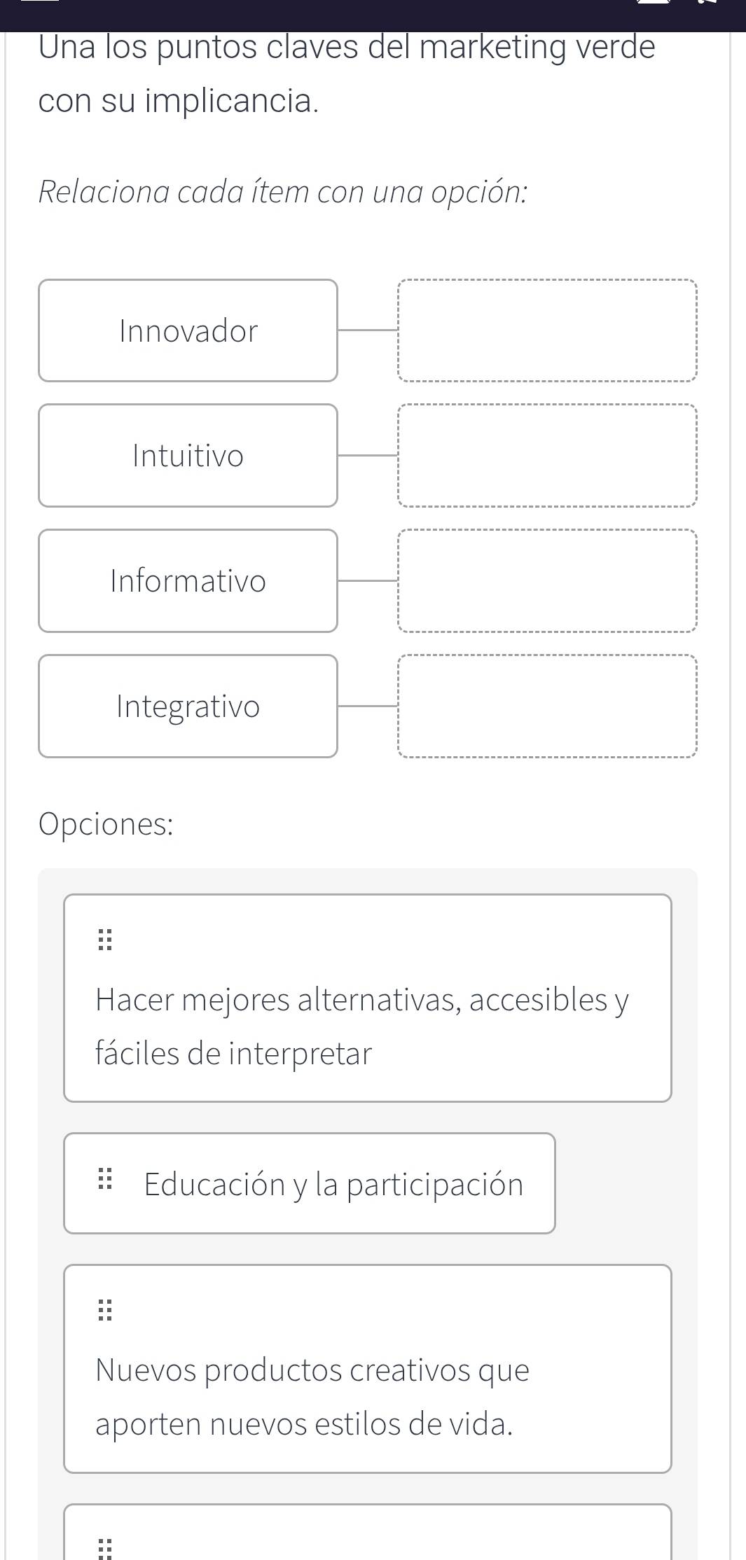 Una los puntos claves del marketing verde
con su implicancia.
Relaciona cada ítem con una opción:
Innovador
Intuitivo
Informativo
Integrativo
Opciones:
:
Hacer mejores alternativas, accesibles y
fáciles de interpretar
Educación y la participación
Nuevos productos creativos que
aporten nuevos estilos de vida.