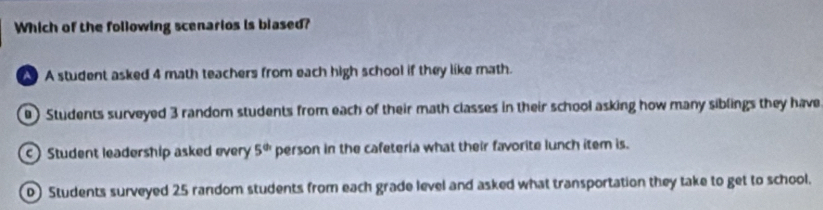 Which of the following scenarios is blased?
A student asked 4 math teachers from each high school if they like math.
9 Students surveyed 3 random students from each of their math classes in their school asking how many siblings they have
Student leadership asked every 5^(th) person in the cafeteria what their favorite lunch item is.
D) Students surveyed 25 random students from each grade level and asked what transportation they take to get to school.