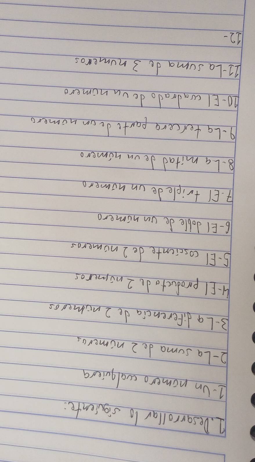Desarrollar lo siquiente: 
1Un nomero cualquiera 
2- La suma de 2 nomeros 
3-La diferencia de 2 nomeros 
1-El productode 2 nomeros 
5. EI coscicnte de 2 nomeros 
6- EI doble de on nomero 
4. EI triple de on nomero 
8.La mitad deon nomero 
9-Latercere parte de on nomero 
ho-EI wadrado de vn nomero 
2I-La suma de 3 numeros 
12-