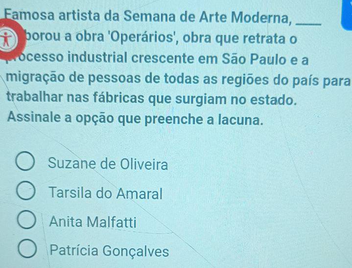 Eamosa artista da Semana de Arte Moderna,_
borou a obra 'Operários', obra que retrata o
ocesso industrial crescente em São Paulo e a
migração de pessoas de todas as regiões do país para
trabalhar nas fábricas que surgiam no estado.
Assinale a opção que preenche a lacuna.
Suzane de Oliveira
Tarsila do Amaral
Anita Malfatti
Patrícia Gonçalves