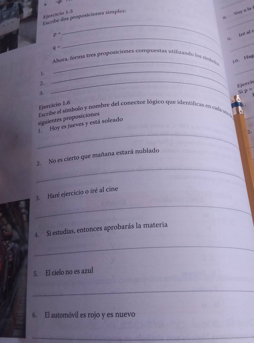 ¬P: 
_ 
s. Voy a la 
_ 
Ejercicio 1.5 
_ 
Escribe dos proposiciones simples: 
_
p=
9. Iré al r
q=
_ 
Ahora, forma tres proposiciones compuestas utilizando los símbolos 10. Hag 
1. 
_ 
_ 
2. 
_ 
Ejercic 
3. 
_ 
Si p=
Ejercicio 1.6 
Escribe el símbolo y nombre del conector lógico que identificas en cada una da 
siguientes proposiciones 
_ 
1. Hoy es jueves y está soleado 
2. 
_ 
2. No es cierto que mañana estará nublado 
_ 
3. Haré ejercicio o iré al cine 
4. Si estudias, entonces aprobarás la materia 
_ 
5. El cielo no es azul 
_ 
6. El automóvil es rojo y es nuevo 
_