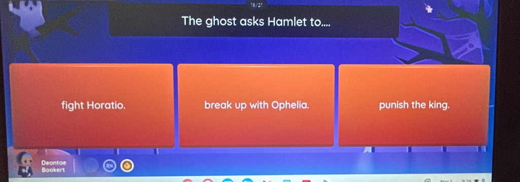 The ghost asks Hamlet to....
fight Horatio. break up with Ophelia. punish the king.
Deontae
Bookert