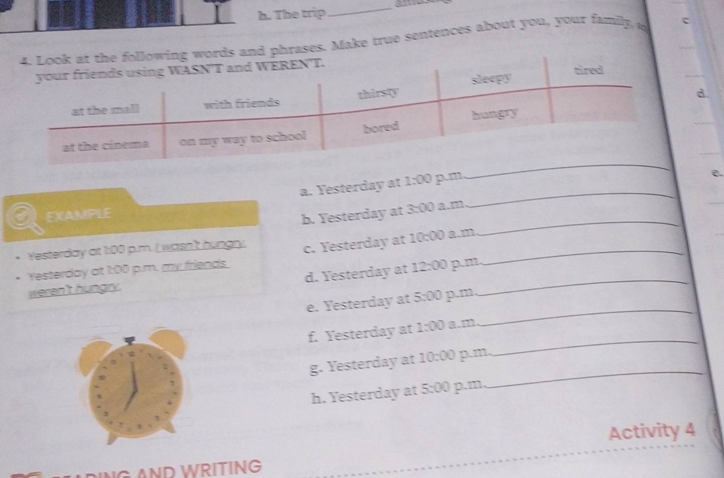 The trip 
ases. Make true sentences about you, your family, o c 
d 
a. Yesterday at 1:00 p.m 
_ 
e. 
_ 
_ 
a EXAMPLE 
b. Yesterday at 3:00 a.m 
_ 
Yesterday at 1:00 p.m. I wasn't hungry, 
c. Yesterday at 10:00 a.m 
Yesterday at 1:00 p.m. my friends. 
d. Yesterday at 
weren't hungry. 12:00 p.m_ 
_ 
e. Yesterday at 5:00 p.m. 
_ 
f. Yesterday at 1:00 a.m 
g. Yesterday at 10:00 p.m, 
h. Yesterday at 5:00 p.m. 
_ 
Activity 4 
PING AND WRİTING