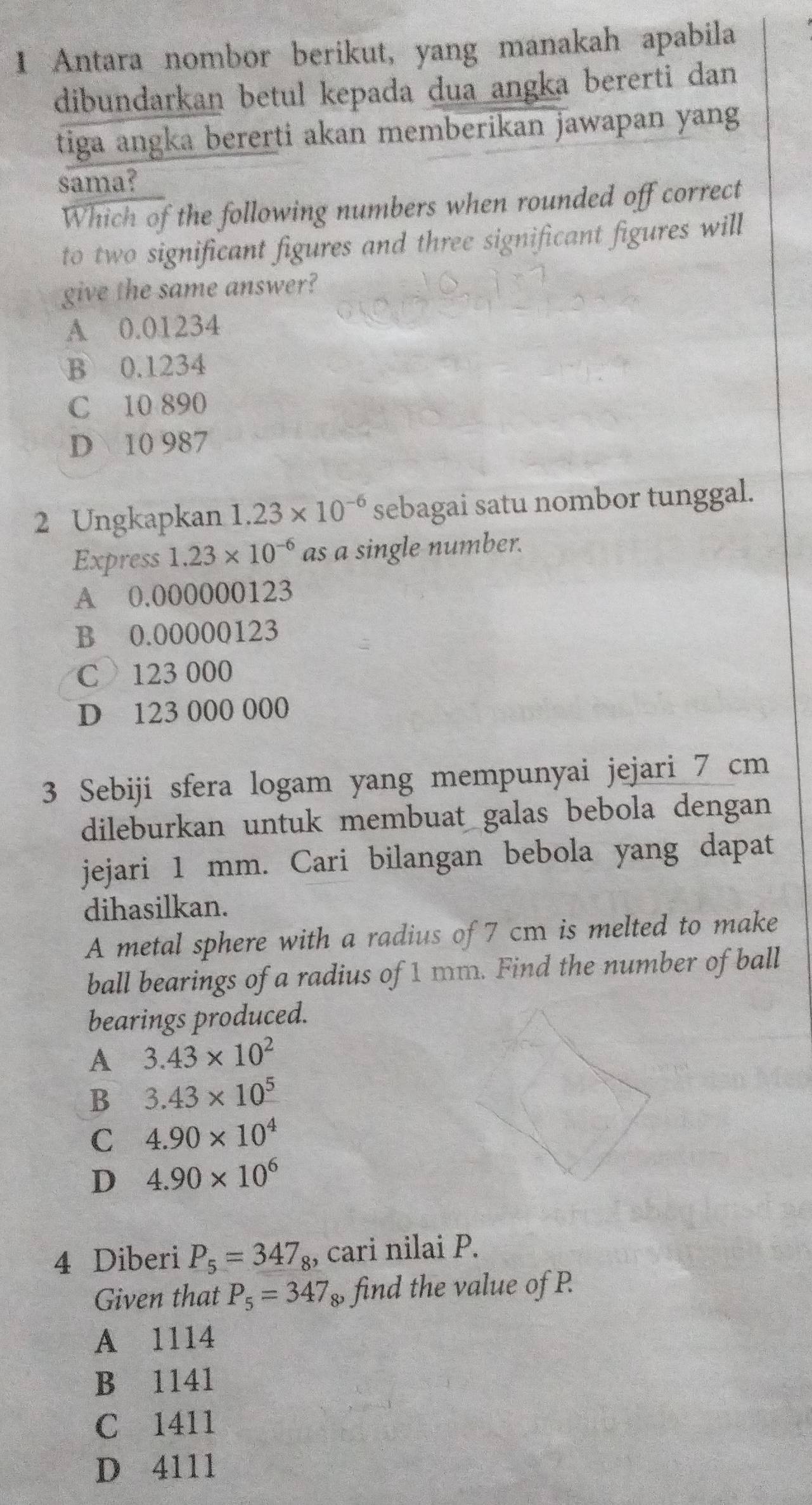 Antara nombor berikut, yang manakah apabila
dibundarkan betul kepada dua angka bererti dan
tiga angka bererti akan memberikan jawapan yang
sama?
Which of the following numbers when rounded off correct
to two significant figures and three significant figures will
give the same answer?
A 0.01234
B 0.1234
C 10 890
D 10 987
2 Ungkapkan 1.23* 10^(-6) sebagai satu nombor tunggal.
Express 1.23* 10^(-6) as a single number.
A 0.000000123
B 0.00000123
C 123 000
D 123 000 000
3 Sebiji sfera logam yang mempunyai jejari 7 cm
dileburkan untuk membuat galas bebola dengan
jejari 1 mm. Cari bilangan bebola yang dapat
dihasilkan.
A metal sphere with a radius of 7 cm is melted to make
ball bearings of a radius of 1 mm. Find the number of ball
bearings produced.
A 3.43* 10^2
B 3.43* 10^5
C 4.90* 10^4
D 4.90* 10^6
4 Diberi P_5=347_8 , cari nilai P.
Given that P_5=347 $ find the value of P.
A 1114
B 1141
C 1411
D 4111