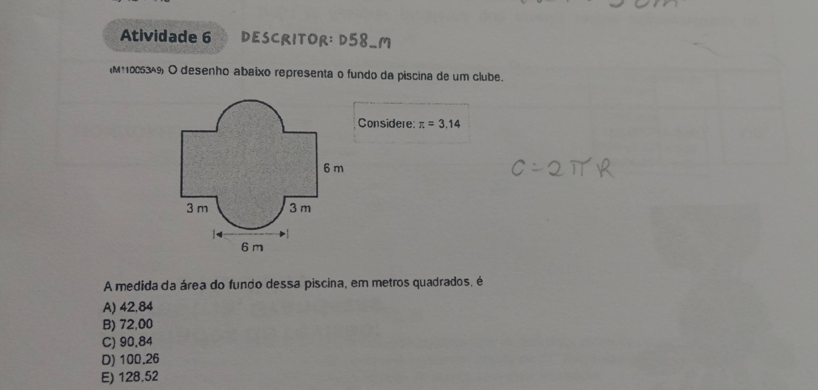 Atividade 6 DESCRITOR: D58_M
(M11005349) O desenho abaíxo representa o fundo da piscina de um clube.
Considere: π =3.14
A medida da área do fundo dessa piscina, em metros quadrados, é
A) 42,84
B) 72,00
C) 90,84
D) 100.26
E) 128.52