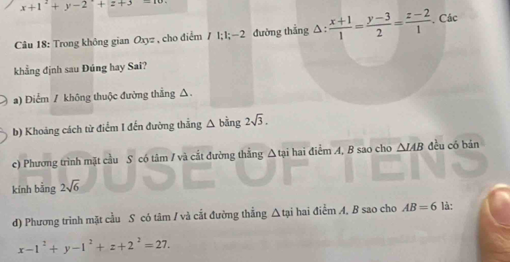 x+1^2+y-2^2+z+3=10. 
Câu 18: Trong không gian Oxyz , cho điểm / l; l; - 2 đường thẳng Δ:  (x+1)/1 = (y-3)/2 = (z-2)/1 . Các
khẳng định sau Đúng hay Sai?
a) Điểm / không thuộc đường thẳng △.
b) Khoảng cách từ điểm I đến đường thẳng △ bằng 2sqrt(3).
c) Phương trình mặt cầu S có tâm / và cắt đường thẳng Δ tại hai điểm A, B sao cho △ IAB đều có bán
kính bằng 2sqrt(6)
d) Phương trình mặt cầu S có tâm / và cắt đường thẳng △ tai hai điểm A, B sao cho AB=6 là:
x-1^2+y-1^2+z+2^2=27.