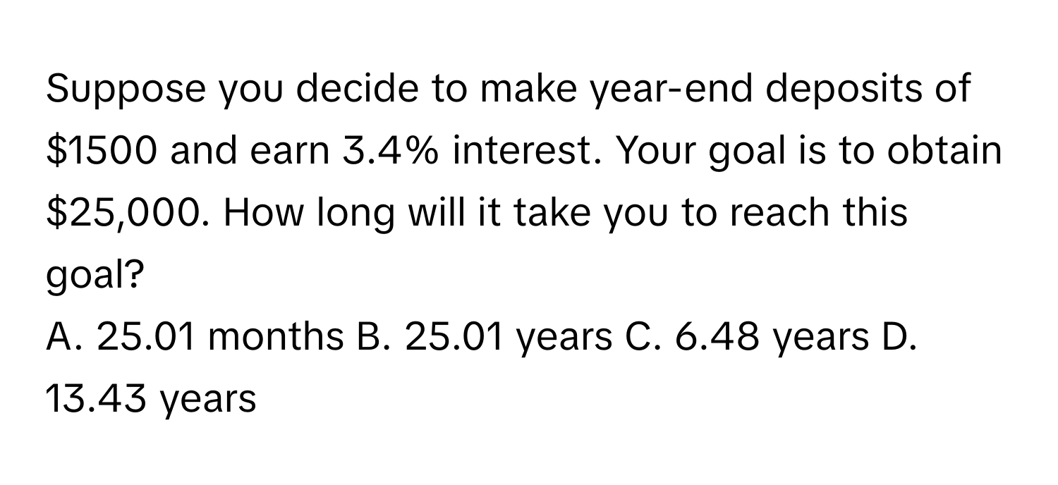 Suppose you decide to make year-end deposits of $1500 and earn 3.4% interest. Your goal is to obtain $25,000. How long will it take you to reach this goal? 
A. 25.01 months B. 25.01 years C. 6.48 years D. 13.43 years