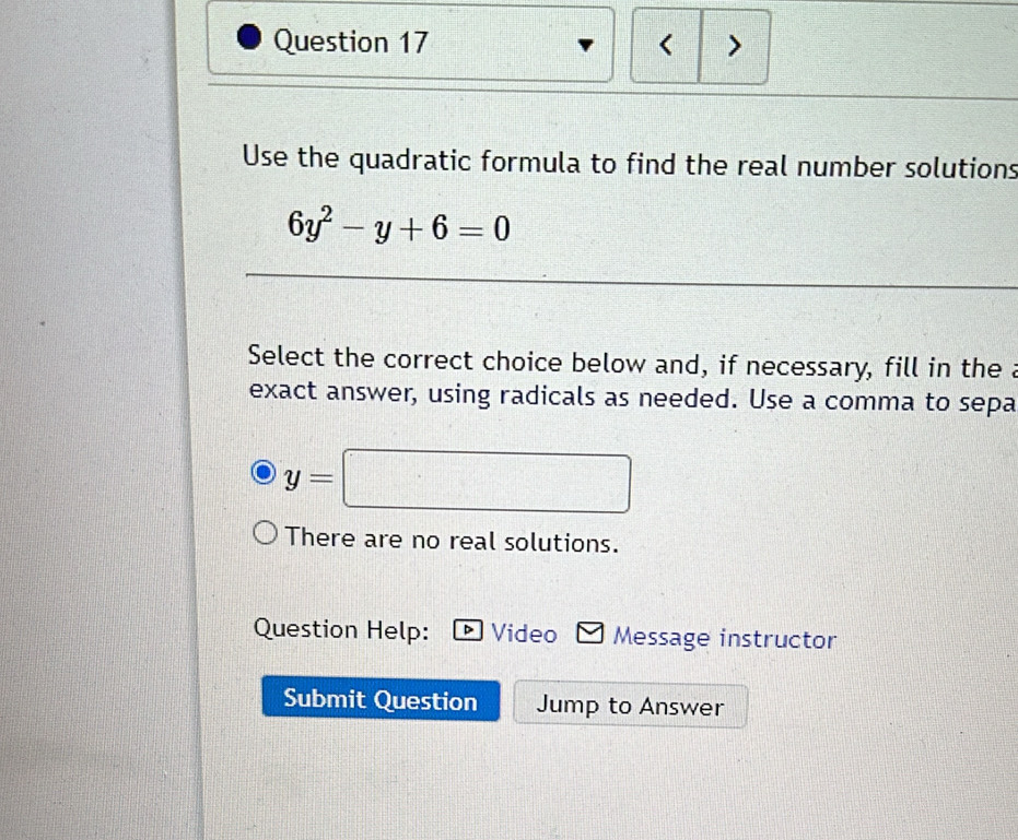 < >
Use the quadratic formula to find the real number solutions
6y^2-y+6=0
Select the correct choice below and, if necessary, fill in the a
exact answer, using radicals as needed. Use a comma to sepa
y=□
There are no real solutions.
Question Help: Video Message instructor
Submit Question Jump to Answer