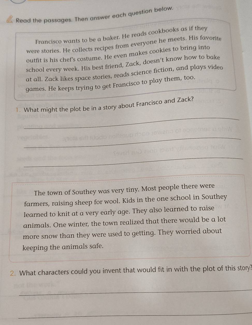 Read the passages. Then answer each question below. 
Francisco wants to be a baker. He reads cookbooks as if they 
were stories. He collects recipes from everyone he meets. His favorite 
outfit is his chef's costume. He even makes cookies to bring into 
school every week. His best friend, Zack, doesn’t know how to bake 
at all. Zack likes space stories, reads science fiction, and plays video 
games. He keeps trying to get Francisco to play them, too. 
1. What might the plot be in a story about Francisco and Zack? 
_ 
_ 
_ 
The town of Southey was very tiny. Most people there were 
farmers, raising sheep for wool. Kids in the one school in Southey 
learned to knit at a very early age. They also learned to raise 
animals. One winter, the town realized that there would be a lot 
more snow than they were used to getting. They worried about 
keeping the animals safe. 
2. What characters could you invent that would fit in with the plot of this story? 
_ 
_