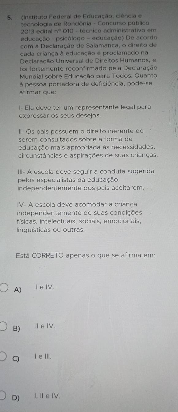 (Instituto Federal de Educação, ciência e
tecnologia de Rondônia - Concurso público
2013 edital n° 010 - técnico administrativo em
educação - psicólogo - educação) De acordo
com a Declaração de Salamanca, o direito de
cada criança à educação é proclamado na
Declaração Universal de Direitos Humanos, e
foi fortemente reconfirmado pela Declaração
Mundial sobre Educação para Todos. Quanto
à pessoa portadora de deficiência, pode-se
afirmar que:
I- Ela deve ter um representante legal para
expressar os seus desejos.
II- Os pais possuem o direito inerente de
serem consultados sobre a forma de
educação mais apropriada às necessidades,
circunstâncias e aspirações de suas crianças.
III- A escola deve seguir a conduta sugerida
pelos especialistas da educação,
independentemente dos pais aceitarem.
IV- A escola deve acomodar a criança
independentemente de suas condições
físicas, intelectuais, sociais, emocionais,
linguísticas ou outras.
Está CORRETO apenas o que se afirma em:
A) I eIV.
B) ⅡeIV.
C) IeⅢII.
D) I,Ⅱe IV.