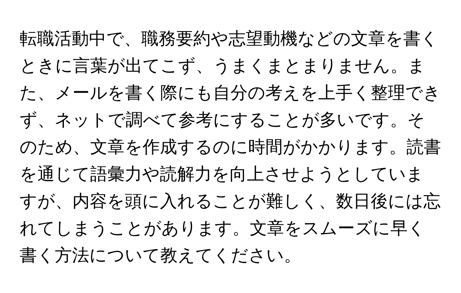 転職活動中で、職務要約や志望動機などの文章を書くときに言葉が出てこず、うまくまとまりません。また、メールを書く際にも自分の考えを上手く整理できず、ネットで調べて参考にすることが多いです。そのため、文章を作成するのに時間がかかります。読書を通じて語彙力や読解力を向上させようとしていますが、内容を頭に入れることが難しく、数日後には忘れてしまうことがあります。文章をスムーズに早く書く方法について教えてください。