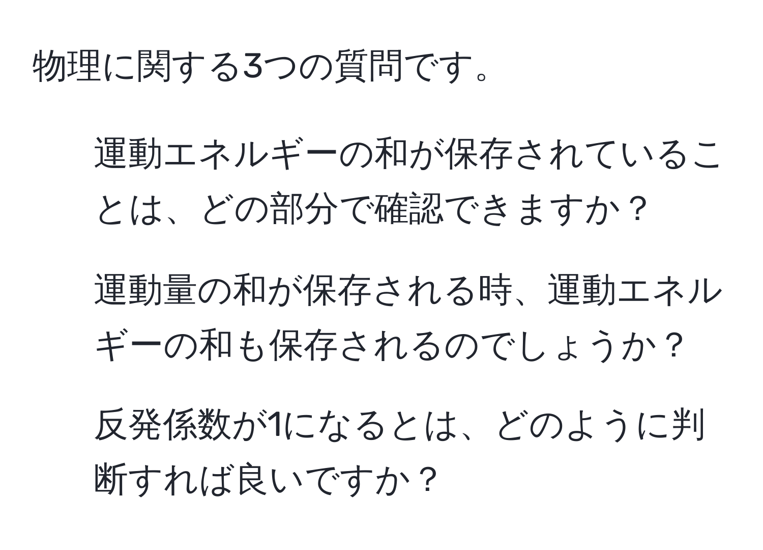 物理に関する3つの質問です。  
1. 運動エネルギーの和が保存されていることは、どの部分で確認できますか？  
2. 運動量の和が保存される時、運動エネルギーの和も保存されるのでしょうか？  
3. 反発係数が1になるとは、どのように判断すれば良いですか？