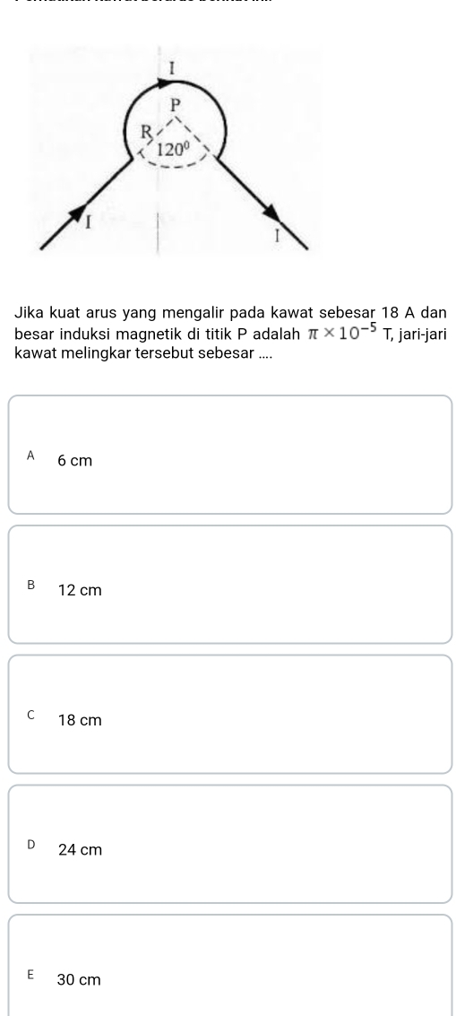 Jika kuat arus yang mengalir pada kawat sebesar 18 A dan
besar induksi magnetik di titik P adalah π * 10^(-5)T, T, jari-jari
kawat melingkar tersebut sebesar ....
A 6 cm
B 12 cm
C 18 cm
24 cm
E 30 cm