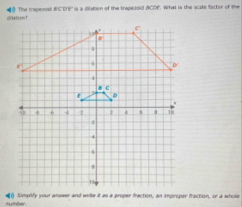 》  The traperold B'C'D'E' is a dilation of the trapezoid BCDE. What is the scale factor of the
1) Simplify your answer and write it as a proper fraction, an improper fraction, 0° ā whole
Aumber.