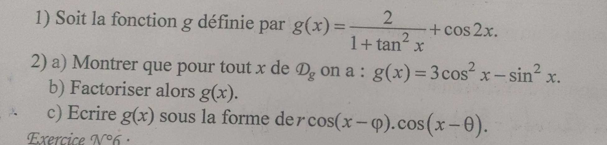 Soit la fonction g définie par g(x)= 2/1+tan^2x +cos 2x. 
2) a) Montrer que pour tout x de D_g on a . g(x)=3cos^2x-sin^2x. 
b) Factoriser alors g(x). 
c) Ecrire g(x) sous la forme der cos (x-varphi ).cos (x-θ ). 
Exercice N°6 :