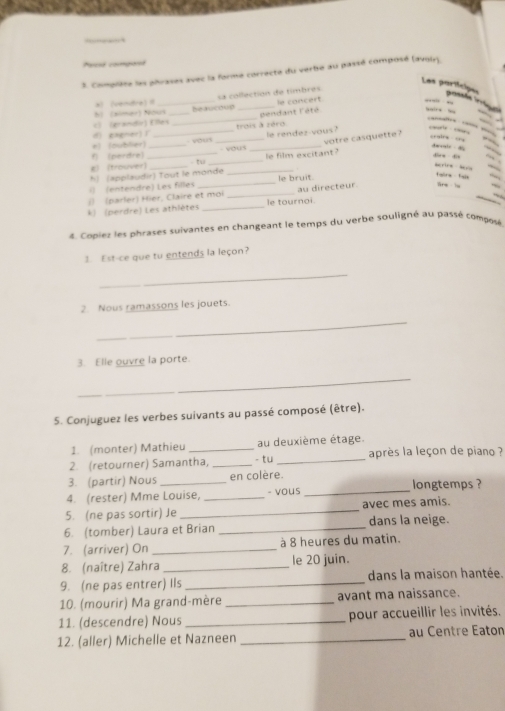 —
Pacsé congorst
3. Complète les phrases avec la forme correcte du vertie au passé composé (avoir).
Les partícipes
prossõe (ergs
le concert
h) (simer) Nous beaucoup sa collection de timbres
al  (vendre) 
d) gagner) 1 __trois à zéro pendant l'êté
“ “ “” “
c) (grandir) Elles
—” … —
f (perdre) *) (oublier) _ yous le rendez-vous?
    
, 
- vous
g (trouver)_ __- tu ___le film excitant? votre casquette ?
a e    Awotle 
     
_
dinn do marire b
le bruit.
() (entendre) Les filles h) (applaudir) Tout le monde
fairs fain .,
(  (parler) Hier, Claire et moi _au directeur. tre iu
*k) (perdre) Les athlètes _le tournoi.
4. Copiez les phrases suivantes en changeant le temps du verbe souligné au passé composé
3. Est-ce que tu entends la leçon?
_
2. Nous ramassons les jouets.
_
3. Elle ouvre la porte.
_
5. Conjuguez les verbes suivants au passé composé (être).
1. (monter) Mathieu au deuxième étage.
2. (retourner) Samantha, _- tu _après la leçon de píano ?
_
3. (partir) Nous _en colère. longtemps ?
4. (rester) Mme Louise, _- vous
5. (ne pas sortir) Je _avec mes amis.
6. (tomber) Laura et Brian _dans la neige.
7. (arriver) On _à 8 heures du matin.
8. (naître) Zahra _le 20 juin.
9. (ne pas entrer) Ils _dans la maison hantée.
10. (mourir) Ma grand-mère _avant ma naissance.
11. (descendre) Nous _pour accueillir les invités.
12. (aller) Michelle et Nazneen _au Centre Eaton