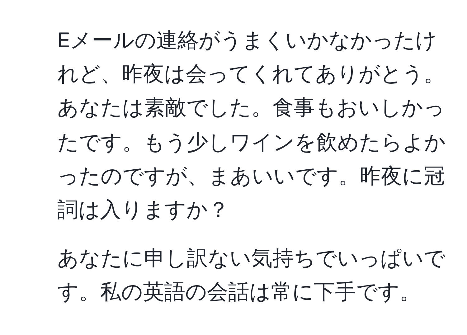 Eメールの連絡がうまくいかなかったけれど、昨夜は会ってくれてありがとう。あなたは素敵でした。食事もおいしかったです。もう少しワインを飲めたらよかったのですが、まあいいです。昨夜に冠詞は入りますか？

2. あなたに申し訳ない気持ちでいっぱいです。私の英語の会話は常に下手です。