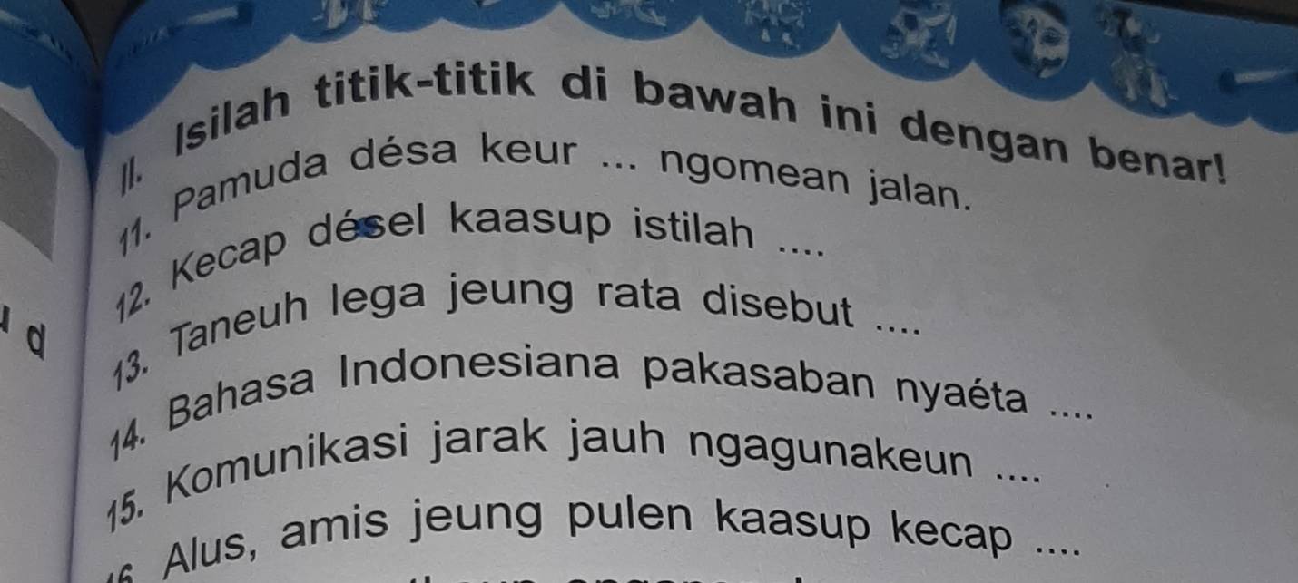 Isilah titik-titik di bawah ini dengan benar! 
11. Pamuda désa keur ... ngomean jalan. 
12. Kecap désel kaasup istilah .... 
d 13. Taneuh lega jeung rata disebut .... 
14. Bahasa Indonesiana pakasaban nyaéta .... 
15. Komunikasi jarak jauh ngagunakeun .... 
Alus, amis jeung pulen kaasup kecap ....