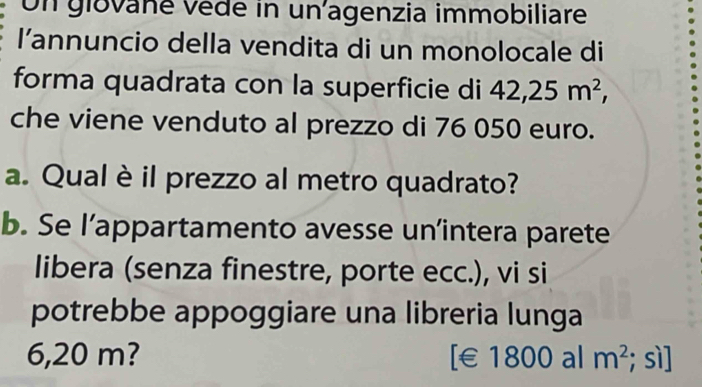 Un glované vède in un agenzia immobiliare 
l’annuncio della vendita di un monolocale di 
forma quadrata con la superficie di 42, 25m^2, 
che viene venduto al prezzo di 76 050 euro. 
a. Qual è il prezzo al metro quadrato? 
b. Se l’appartamento avesse un’intera parete 
libera (senza finestre, porte ecc.), vi si 
potrebbe appoggiare una libreria lunga
6,20 m? [€£1800 al m^2; sì]