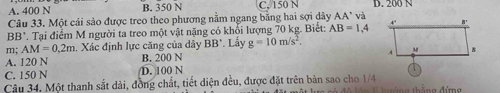 A. 400 N B. 350 N C. 150 N D. 200 N
Câu 33. Một cái sào được treo theo phương nằm ngang bằng hai sợi dây AA’ và
BB^,. Tại điểm M người ta treo một vật nặng có khối lượng 70 kg. Biết: AB=1,4
m; AM=0,2m. Xác định lực căng của dây BB' Lấy g=10m/s^2.
A. 120 N B. 200 N
C. 150 N D. 100 N
Câu 34. Một thanh sắt dài, đồng chất, tiết diện đều, được đặt trên bàn sao cho 1/4
háng thăng đứng