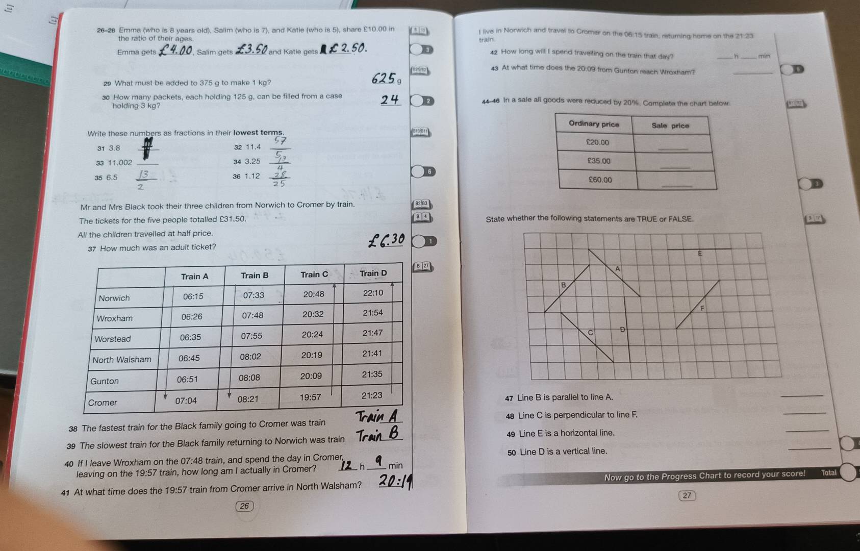 26-28 Emma (who is 8 years old), Salim (who is 7), and Katie (who is 5), share £10.00 in
I live in Norwich and travel to Cromer on the 06:15 train, returning home on the 21:23
the ratio of their ages train.
Emma gets _Salim gets and Katie gets 42 How long will I spend travelling on the train that day?
__
43 At what time does the 20:09 from Gunton reach Wroxham?
_
         
29 What must be added to 375 g to make 1 kg?
30 How many packets, each holding 125 g, can be filled from a case 44-46 In a sale all goods were reduced by 20%. Complete the chart below.
holding 3 kg?
Write these numbers as fractions in their Iowest terms
31 3.8 32 11.4 _
33 11.002 34 3.25 
35 6.5 36 1.12 
Mr and Mrs Black took their three children from Norwich to Cromer by train.  B2/B
The tickets for the five people totalled £31.50. 8  4 State whether the following statements are TRUE or FALSE.
All the children travelled at half price.
37 How much was an adult ticket?
E
2
A
B
F
C D
47
_
_
Line B is parallel to line A.
_
38 The fastest train for the Black family going to Cromer was train 48 Line C is perpendicular to line F.
49 Line E is a horizontal line.
_
39 The slowest train for the Black family returning to Norwich was train_
50 Line D is a vertical line.
40 If I leave Wroxham on the 07:48 train, and spend the day in Cromer min
leaving on the 19:57 train, how long am I actually in Cromer? _h
41 At what time does the 19:57 train from Cromer arrive in North Walsham? Now go to the Progress Chart to record your score! Total
27
26