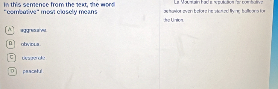 In this sentence from the text, the word La Mountain had a reputation for combative
"combative" most closely means behavior even before he started flying balloons for
the Union.
A aggressive.
Bobvious.
C)desperate.
D peaceful.