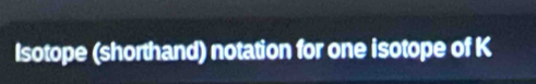 Isotope (shorthand) notation for one isotope of K