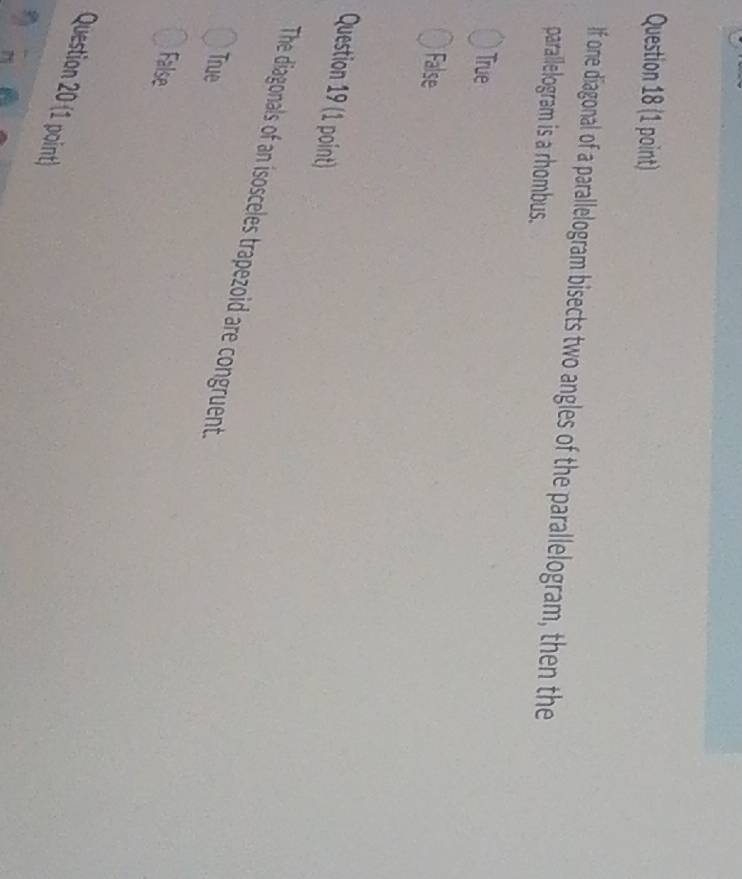 If one diagonal of a parallelogram bisects two angles of the parallelogram, then the
parallelogram is a rhombus.
True
False
Question 19 (1 point)
The diagonals of an isosceles trapezoid are congruent.
True
False
Question 20 (1 point)