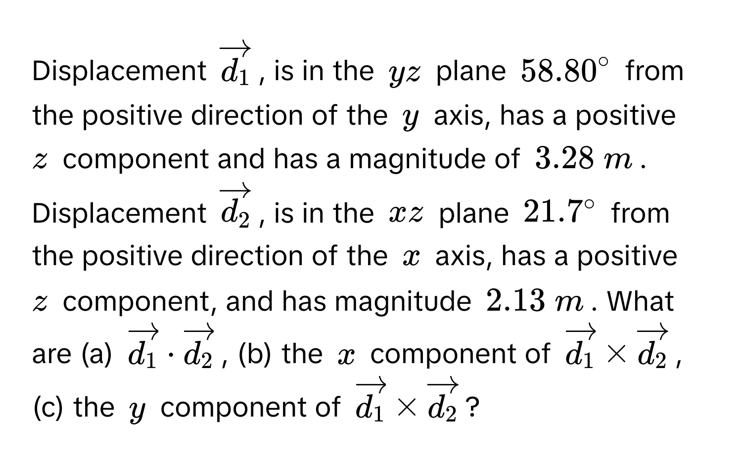 Displacement $vectord_1$, is in the $yz$ plane $58.80^(circ$ from the positive direction of the $y$ axis, has a positive $z$ component and has a magnitude of $3.28  m$. Displacement $vectord_2)$, is in the $xz$ plane $21.7^(circ$ from the positive direction of the $x$ axis, has a positive $z$ component, and has magnitude $2.13  m$. What are (a) $vectord_1) · vectord_2$, (b) the $x$ component of $vectord_1 * vectord_2$, (c) the $y$ component of $vectord_1 * vectord_2$?