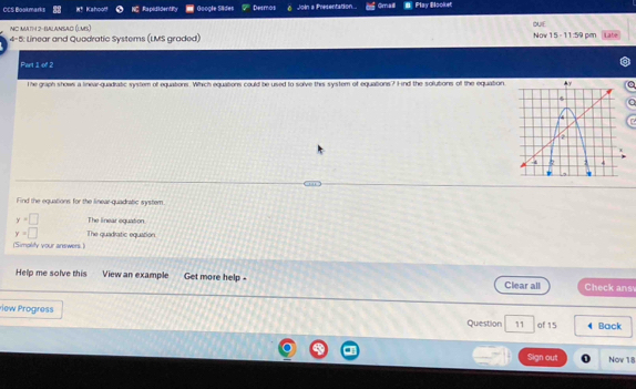 CCS Bookmarks Kahoo! Rapididentify Google Sides Desmos Join a Presentation.. Gmaill Play Blooket 
NO MA1H 2-BALANSAD ().ML) DUIE 
4-5: Linear and Quadratic Systems (LMS graded) Now 15 - 11:59 pen Late 
Part 1 of 2 
T he graph shows a linear-quadratic system of equations. Which equations could be used to solve this system of equations? ind the solutions of the equation 
a 
n 
Find the equations for the linear-quadratic system.
y=□ The linear oguation.
y=□ The quadratic equation 
(Simplity your answers.) 
Help me solve this View an example Get more help - Clear all Check ans 
riew Progress Question 11 of 15 Back 
Sign out Nov 18