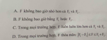 A. F không bao giờ nhỏ hơn cả F_1 và F_2.
B. F không bao giờ bằng F_1 hoặc F_2.
C. Trong mọi trường hợp, F luôn luôn lớn hơn cả F_1 và F_2.
D. Trong mọi trường hợp, F thỏa mãn: |F_1-F_2|≤ F≤ F_1+F_2.