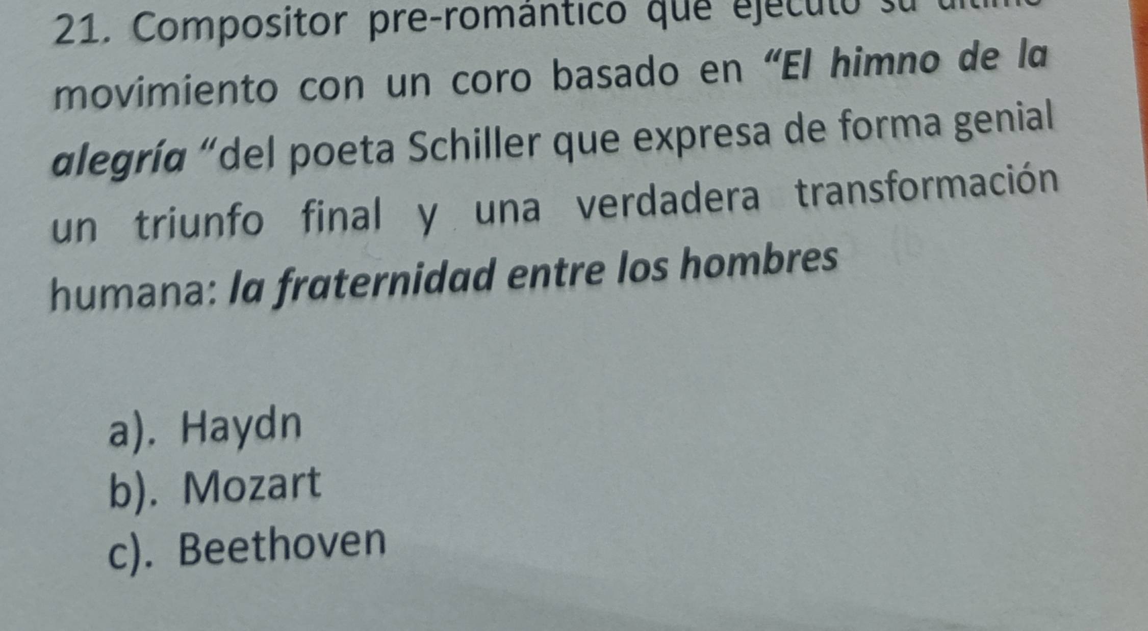 Compositor pre-romántico que ejéculo su 
movimiento con un coro basado en “El himno de la
«legría "del poeta Schiller que expresa de forma genial
un triunfo final y una verdadera transformación
humana: Ia fraternidad entre los hombres
a). Haydn
b). Mozart
c). Beethoven