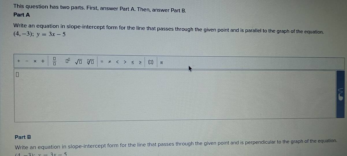 This question has two parts. First, answer Part A. Then, answer Part B. 
Part A 
Write an equation in slope-intercept form for the line that passes through the given point and is parallel to the graph of the equation.
(4,-3); y=3x-5
+ - ÷  □ /□   □^(□) sqrt(□ ) sqrt[□](□ ) () π
Part B 
Write an equation in slope-intercept form for the line that passes through the given point and is perpendicular to the graph of the equation.
(4-3)· y-3x-5