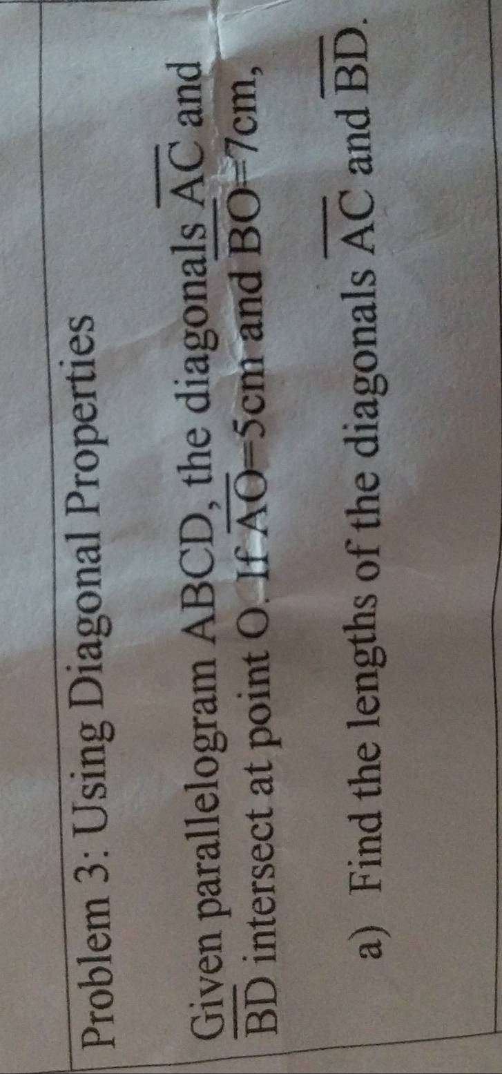 Problem 3: Using Diagonal Properties 
Given parallelogram ABCD, the diagonals overline AC and
overline BD intersect at point O. If overline AO=5cm and BO=7cm, 
a) Find the lengths of the diagonals overline AC and overline BD.