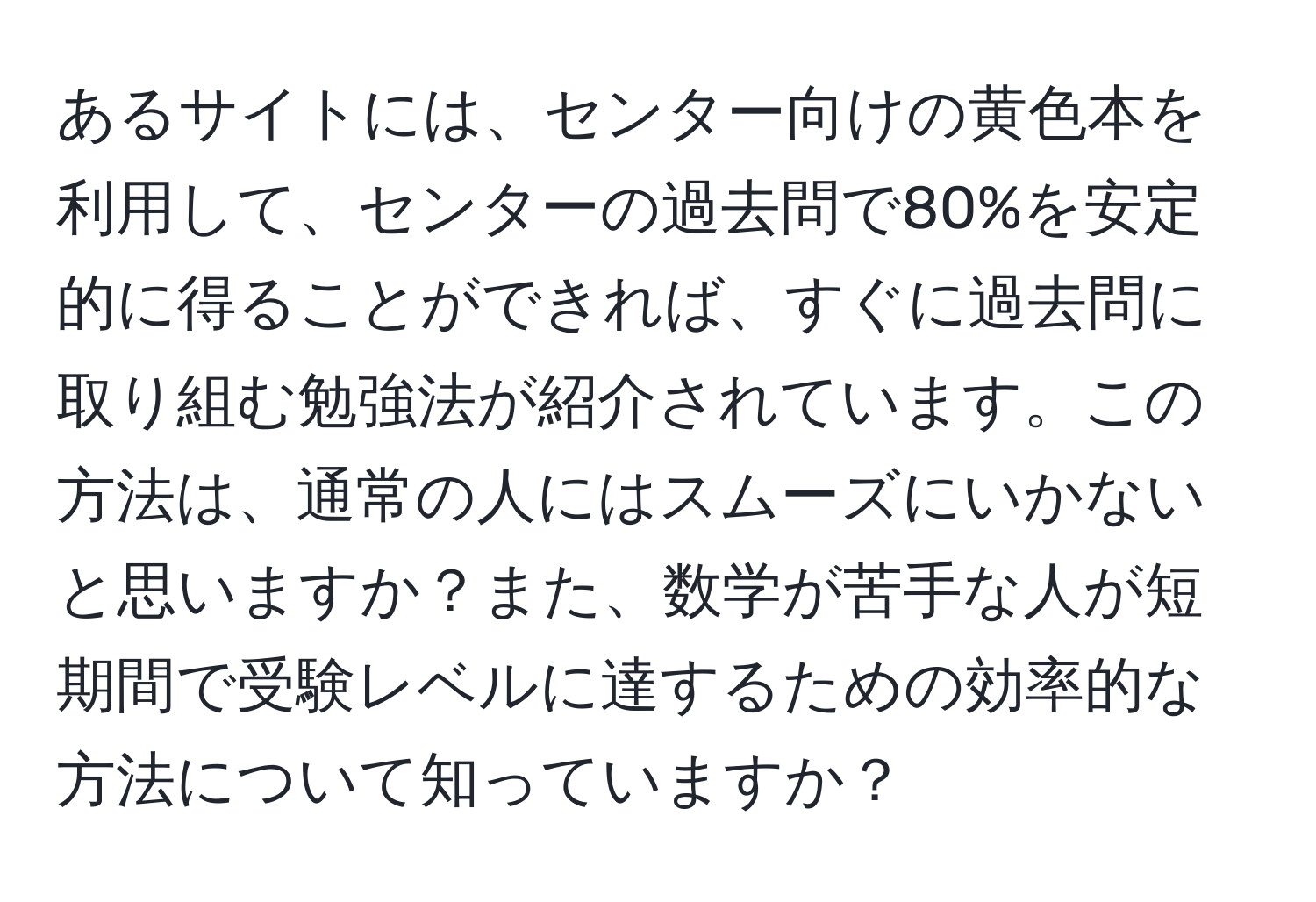 あるサイトには、センター向けの黄色本を利用して、センターの過去問で80%を安定的に得ることができれば、すぐに過去問に取り組む勉強法が紹介されています。この方法は、通常の人にはスムーズにいかないと思いますか？また、数学が苦手な人が短期間で受験レベルに達するための効率的な方法について知っていますか？