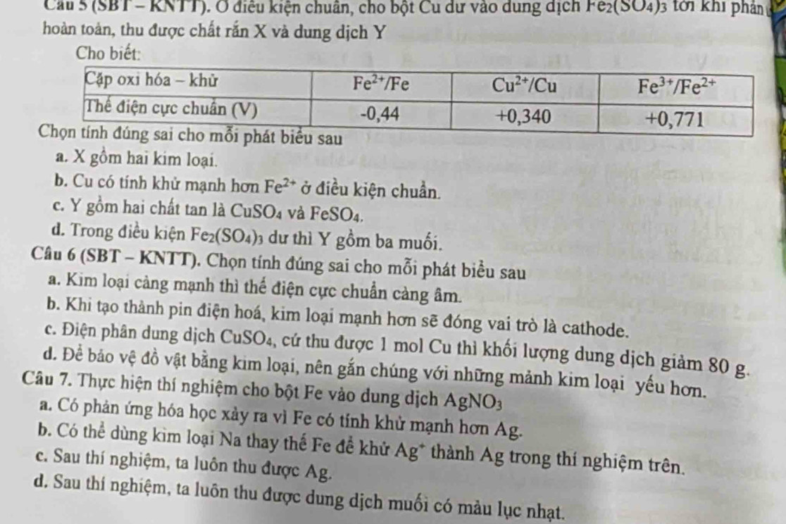 Cầu 5 (SBT - KNTT). Ở điều kiện chuân, cho bột Cu dư vào dung dịch Fe_2(SO_4)_3 tời khi phản
hoàn toàn, thu được chất rắn X và dung dịch Y
Cho biết:
a. X gồm hai kim loại.
b. Cu có tính khử mạnh hơn Fe^(2+) ở điều kiện chuẩn.
c. Y gồm hai chất tan là CuSO₄ và FeSO_4,
d. Trong điều kiện Fe_2(SO_4)_3 dư thì Y gồm ba muối.
Câu 6(SBT- - KNTT). Chọn tính đúng sai cho mỗi phát biểu sau
a. Kim loại cảng mạnh thì thể điện cực chuẩn cảng âm.
b. Khi tạo thành pin điện hoá, kim loại mạnh hơn sẽ đóng vai trò là cathode.
c. Điện phân dung dịch CuSO₄, cứ thu được 1 mol Cu thỉ khối lượng dung dịch giảm 80 g.
d. Đề bảo vệ đồ vật bằng kim loại, nên gắn chúng với những mảnh kim loại yếu hơn.
Câu 7. Thực hiện thí nghiệm cho bột Fe vào dung dịch ,
AgNO_3
a. Có phản ứng hóa học xày ra vì Fe có tính khử mạnh hơn Ag.
b. Có thể dùng kìm loại Na thay thế Fe để khử Ag* thành Ag trong thí nghiệm trên.
c. Sau thí nghiệm, ta luôn thu được Ag.
d. Sau thí nghiệm, ta luôn thu được dung dịch muối có màu lục nhạt.