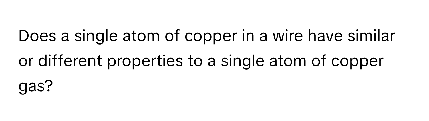 Does a single atom of copper in a wire have similar or different properties to a single atom of copper gas?