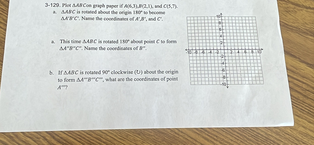 3-129. Plot △ ABC on graph paper if A(6,3), B(2,1) , and C(5,7). 
a. △ ABC is rotated about the origin 180° to become
△ A'B'C'. Name the coordinates of A', B' , and C'. 
a. This time △ ABC is rotated 180° about point C to form
△ A''B''C ''. Name the coordinates of B'
b. If △ ABC is rotated 90° clockwise (U) about the origin 
to form △ A'''B'''C''' , what are the coordinates of point
A'' ?