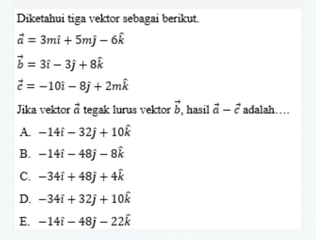 Diketahui tiga vektor sebagai berikut.
vector a=3mhat i+5mhat j-6hat k
vector b=3hat i-3hat j+8hat k
vector c=-10hat i-8hat j+2mhat k
Jika vektor vector a tegak lurus vektor vector b ,hasil vector a-vector c adalah…
A. -14hat i-32hat j+10hat k
B. -14hat i-48hat j-8hat k
C. -34hat i+48hat j+4hat k
D. -34hat i+32hat j+10hat k
E. -14hat i-48hat j-22hat k