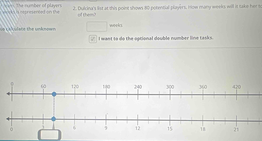 mber of players 2. Dulcina's list at this point shows 80 potential players. How many weeks will it take her to
weeks is represented on the of them?
to calculate the unknown
□ weeks
✓ I want to do the optional double number line tasks.