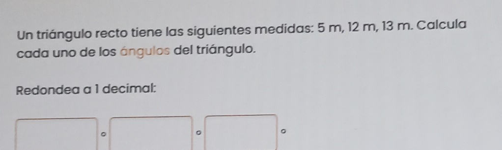 Un triángulo recto tiene las siguientes medidas: 5 m, 12 m, 13 m. Calcula 
cada uno de los ángulos del triángulo. 
Redondea a 1 decimal: 
。 
。 
。