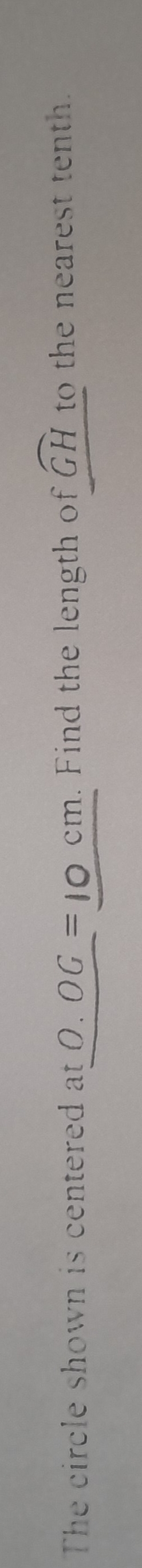 The circle shown is centered at 0.OG=10cm. Find the length of widehat GH to the nearest tenth.