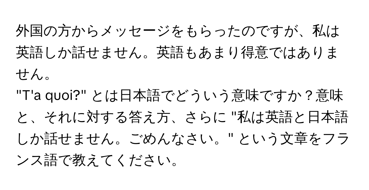 外国の方からメッセージをもらったのですが、私は英語しか話せません。英語もあまり得意ではありません。  
"T'a quoi?" とは日本語でどういう意味ですか？意味と、それに対する答え方、さらに "私は英語と日本語しか話せません。ごめんなさい。" という文章をフランス語で教えてください。